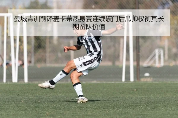 曼城青训前锋麦卡蒂热身赛连续破门后瓜帅权衡其长期留队价值