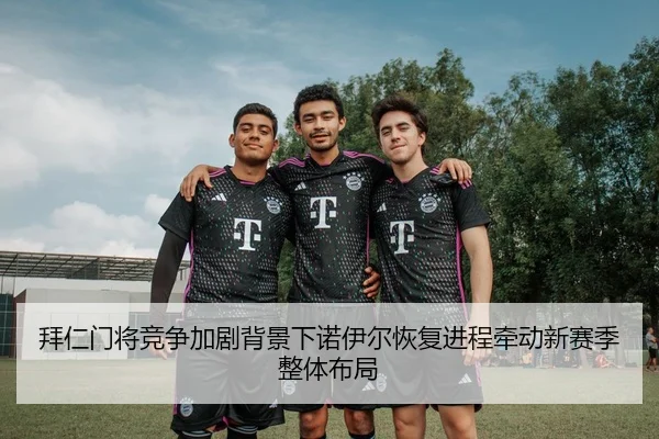 拜仁门将竞争加剧背景下诺伊尔恢复进程牵动新赛季整体布局