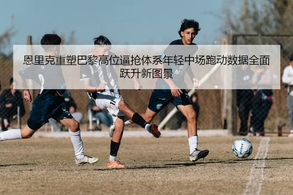 恩里克重塑巴黎高位逼抢体系年轻中场跑动数据全面跃升新图景
