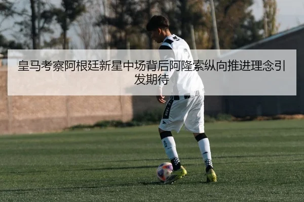 皇马考察阿根廷新星中场背后阿隆索纵向推进理念引发期待